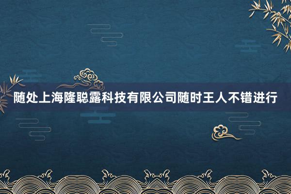 随处上海隆聪露科技有限公司随时王人不错进行